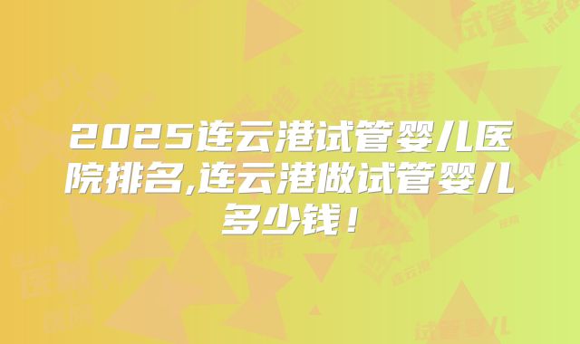2025连云港试管婴儿医院排名,连云港做试管婴儿多少钱！