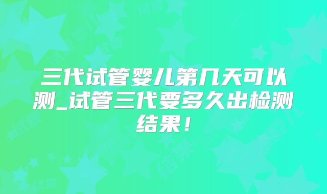 三代试管婴儿第几天可以测_试管三代要多久出检测结果！