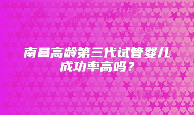 南昌高龄第三代试管婴儿成功率高吗?