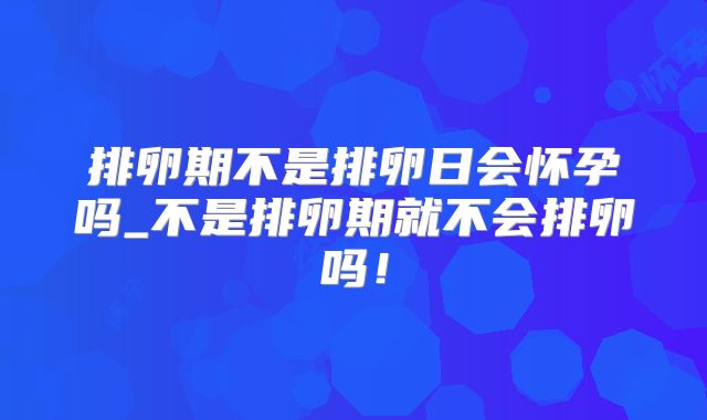 排卵期不是排卵日会怀孕吗_不是排卵期就不会排卵吗！