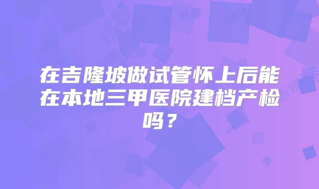 在吉隆坡做试管怀上后能在本地三甲医院建档产检吗？