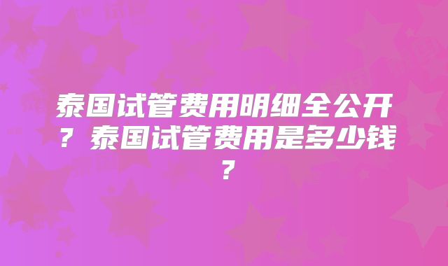 泰国试管费用明细全公开？泰国试管费用是多少钱？