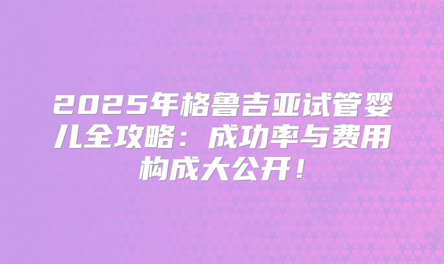 2025年格鲁吉亚试管婴儿全攻略：成功率与费用构成大公开！