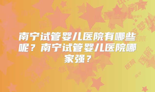 南宁试管婴儿医院有哪些呢?南宁试管婴儿医院哪家强?