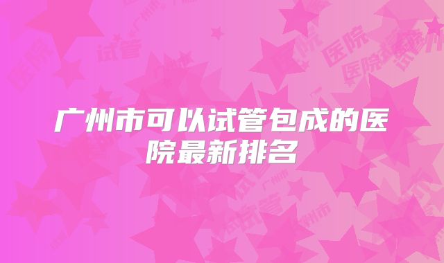 广州市可以试管包成的医院最新排名