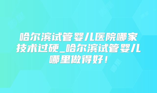 哈尔滨试管婴儿医院哪家技术过硬_哈尔滨试管婴儿哪里做得好！