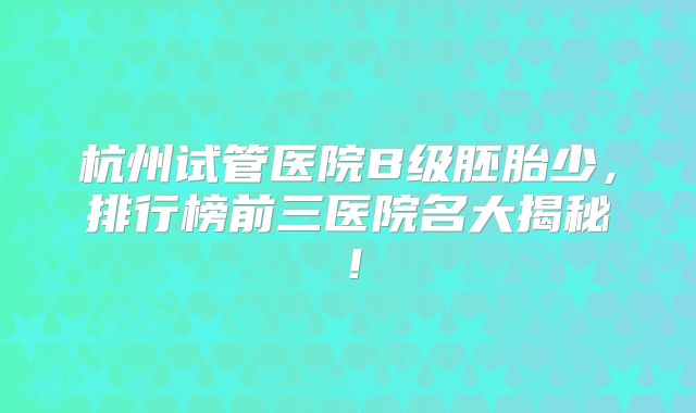 杭州试管医院B级胚胎少，排行榜前三医院名大揭秘！