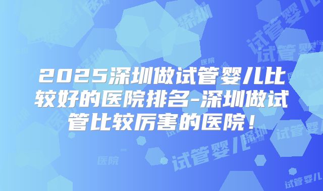 2025深圳做试管婴儿比较好的医院排名-深圳做试管比较厉害的医院！