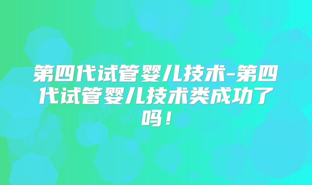 第四代试管婴儿技术-第四代试管婴儿技术类成功了吗!