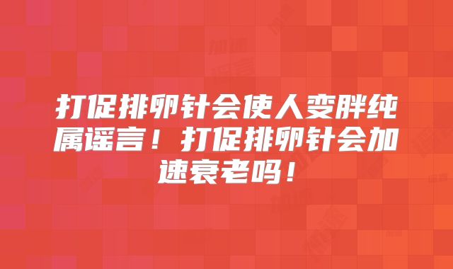 打促排卵针会使人变胖纯属谣言!打促排卵针会加速衰老吗!