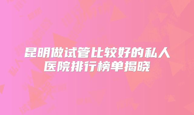 昆明做试管比较好的私人医院排行榜单揭晓