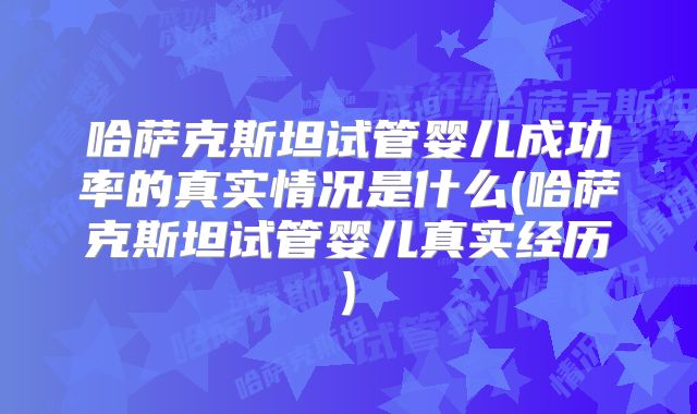 哈萨克斯坦试管婴儿成功率的真实情况是什么(哈萨克斯坦试管婴儿真实经历)