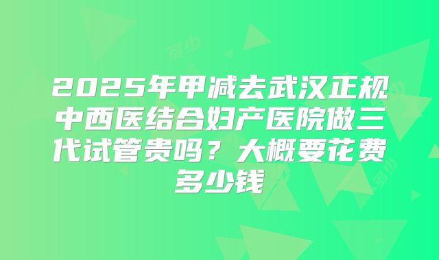 2025年甲减去武汉正规中西医结合妇产医院做三代试管贵吗？大概要花费多少钱