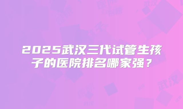 2025武汉三代试管生孩子的医院排名哪家强？
