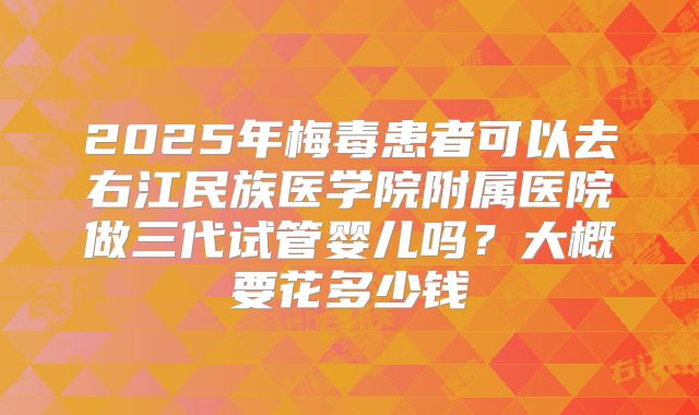 2025年梅毒患者可以去右江民族医学院附属医院做三代试管婴儿吗？大概要花多少钱