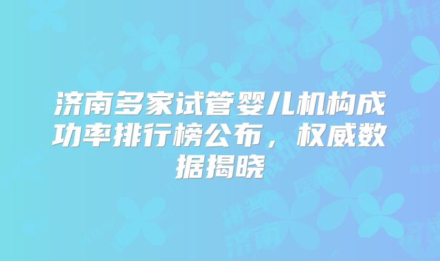 济南多家试管婴儿机构成功率排行榜公布,权威数据揭晓