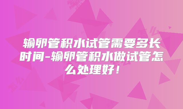 输卵管积水试管需要多长时间-输卵管积水做试管怎么处理好!