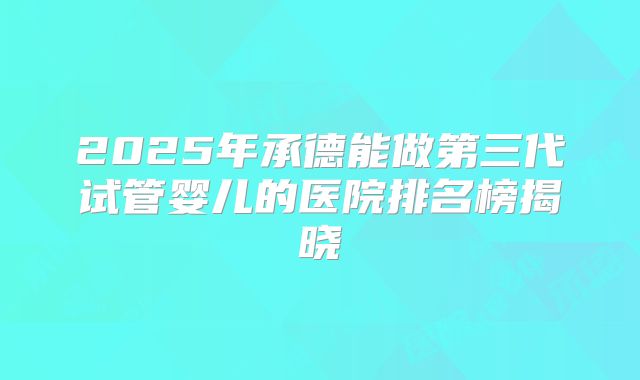 2025年承德能做第三代试管婴儿的医院排名榜揭晓