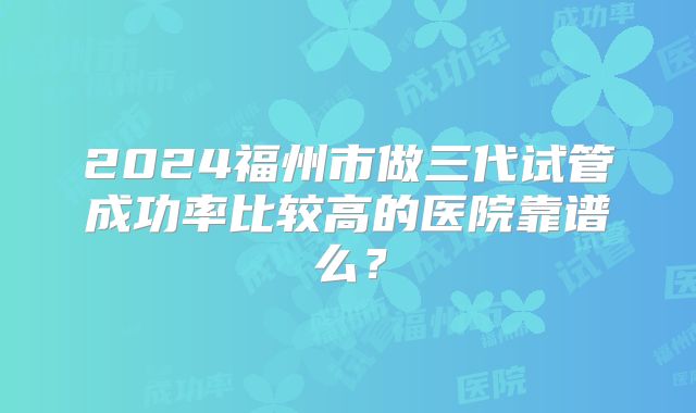 2024福州市做三代试管成功率比较高的医院靠谱么？