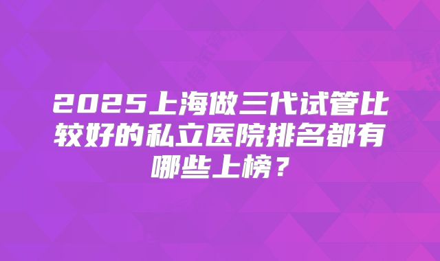 2025上海做三代试管比较好的私立医院排名都有哪些上榜？