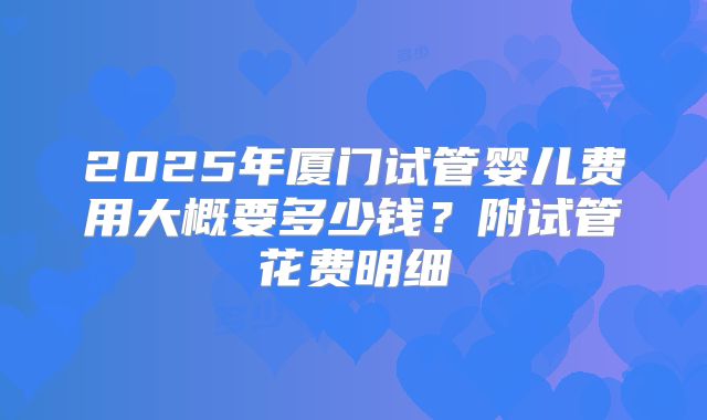 2025年厦门试管婴儿费用大概要多少钱?附试管花费明细