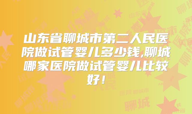 山东省聊城市第二人民医院做试管婴儿多少钱,聊城哪家医院做试管婴儿比较好!