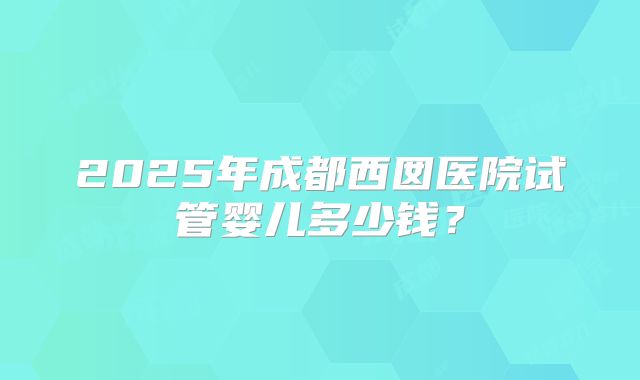 2025年成都西囡医院试管婴儿多少钱?
