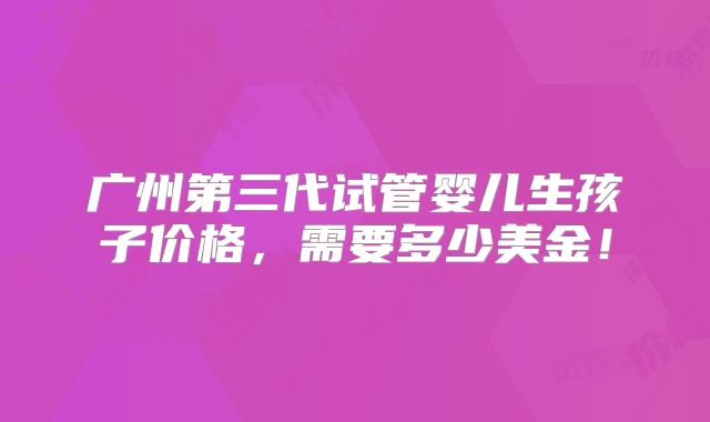 广州第三代试管婴儿生孩子价格,需要多少美金!