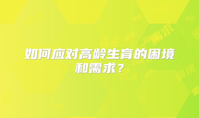 如何应对高龄生育的困境和需求？