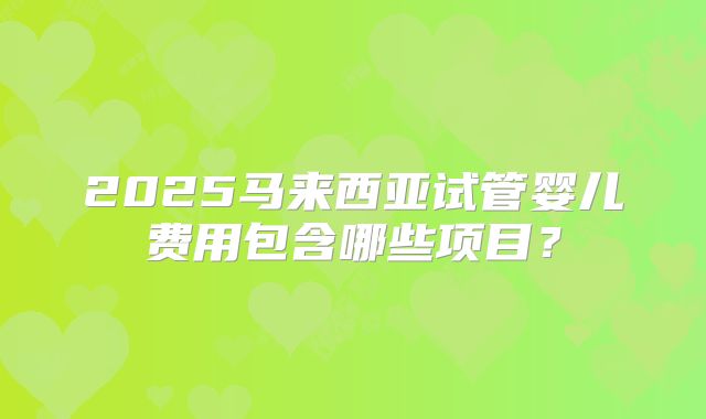2025马来西亚试管婴儿费用包含哪些项目?