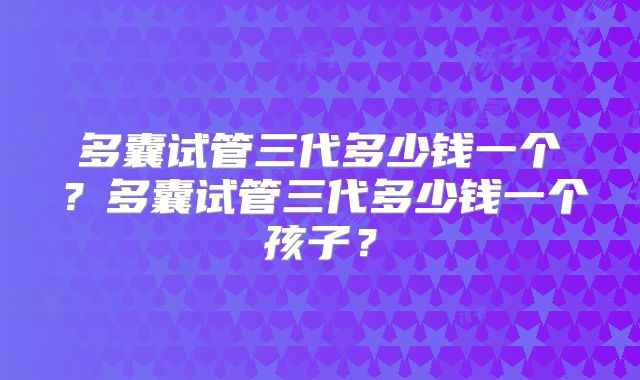 多囊试管三代多少钱一个？多囊试管三代多少钱一个孩子？