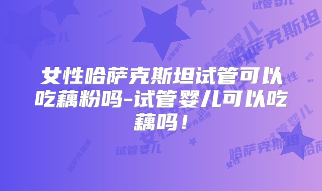 女性哈萨克斯坦试管可以吃藕粉吗-试管婴儿可以吃藕吗！