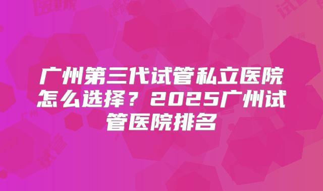 广州第三代试管私立医院怎么选择?2025广州试管医院排名