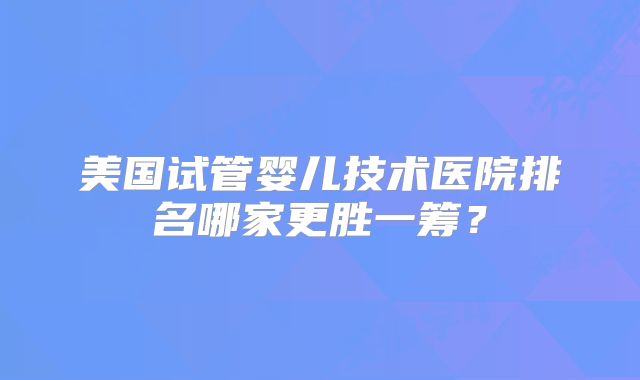 美国试管婴儿技术医院排名哪家更胜一筹?