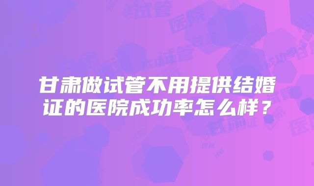 甘肃做试管不用提供结婚证的医院成功率怎么样?