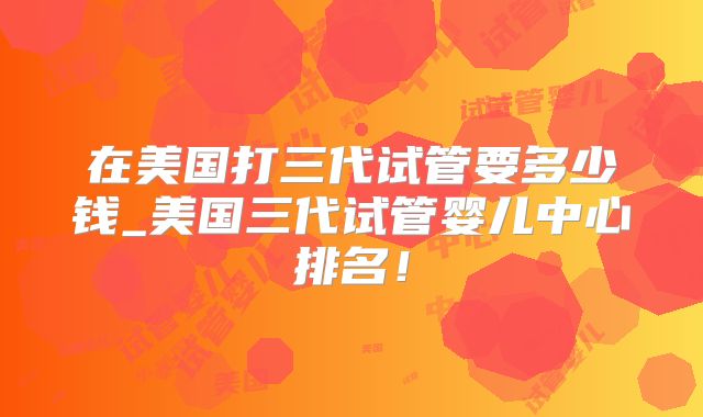 在美国打三代试管要多少钱_美国三代试管婴儿中心排名！