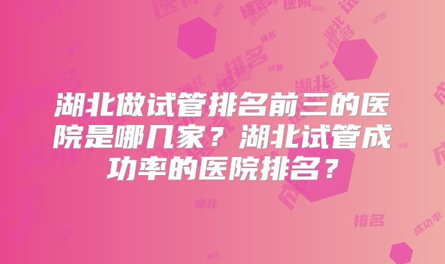 湖北做试管排名前三的医院是哪几家？湖北试管成功率的医院排名？