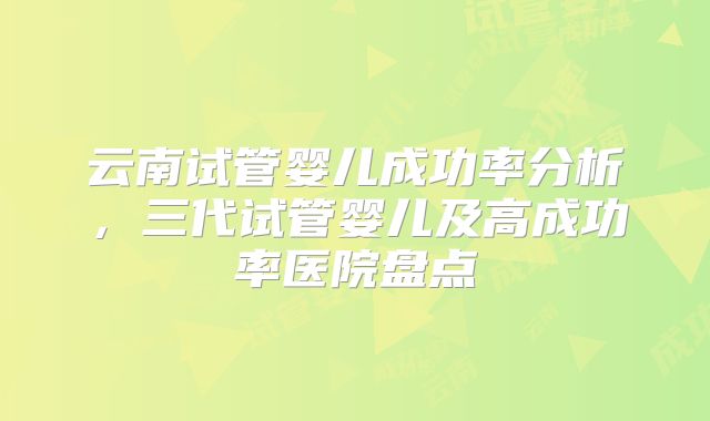 云南试管婴儿成功率分析，三代试管婴儿及高成功率医院盘点