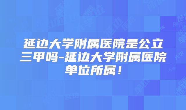 延边大学附属医院是公立三甲吗-延边大学附属医院单位所属！