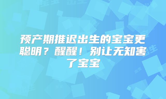 预产期推迟出生的宝宝更聪明？醒醒！别让无知害了宝宝