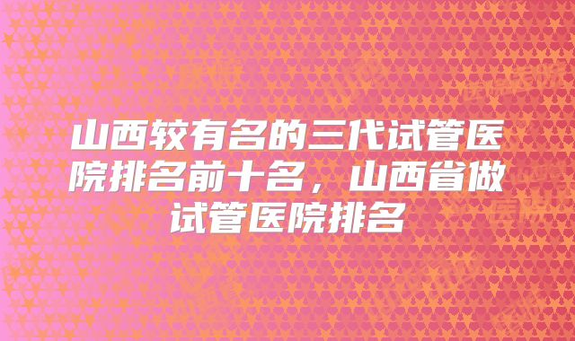 山西较有名的三代试管医院排名前十名，山西省做试管医院排名
