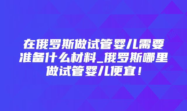 在俄罗斯做试管婴儿需要准备什么材料_俄罗斯哪里做试管婴儿便宜!