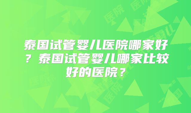 泰国试管婴儿医院哪家好?泰国试管婴儿哪家比较好的医院?