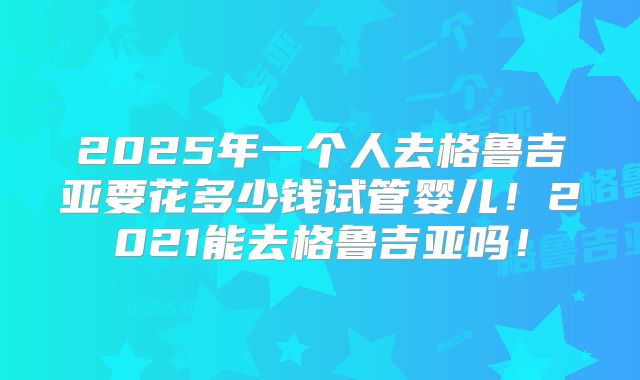 2025年一个人去格鲁吉亚要花多少钱试管婴儿!2021能去格鲁吉亚吗!