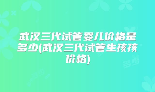 武汉三代试管婴儿价格是多少(武汉三代试管生孩孩价格)