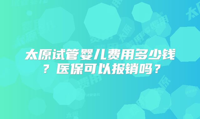 太原试管婴儿费用多少钱？医保可以报销吗？