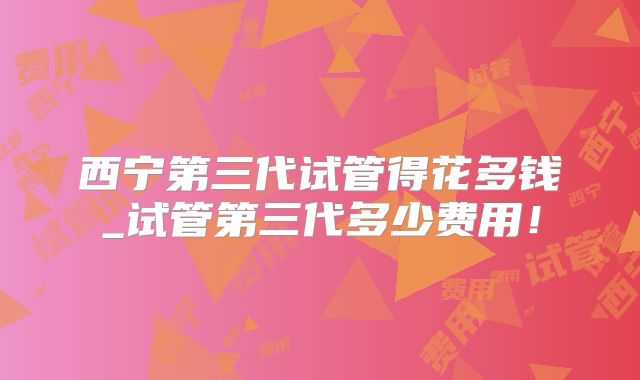 西宁第三代试管得花多钱_试管第三代多少费用!