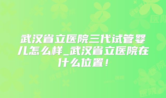 武汉省立医院三代试管婴儿怎么样_武汉省立医院在什么位置！