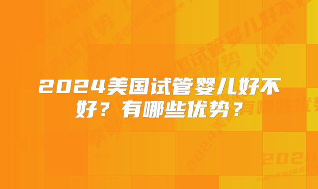 2024美国试管婴儿好不好？有哪些优势？