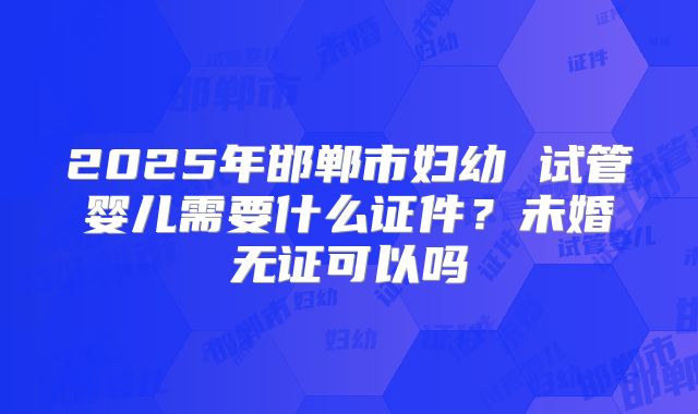 2025年邯郸市妇幼 试管婴儿需要什么证件？未婚无证可以吗